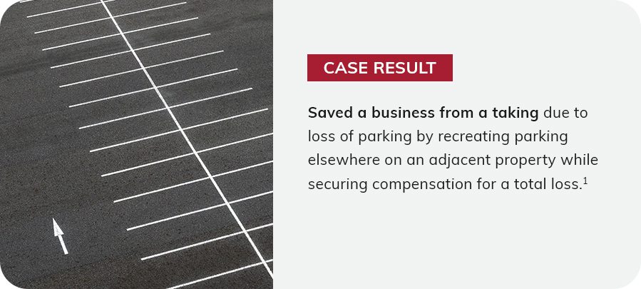 Case result: saved a business from a taking due to loss of parking by recreating parking elsewhere on an adjacent property while securing compensation for a total loss.1